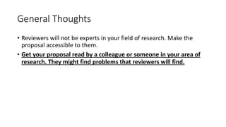General Thoughts
• Reviewers will not be experts in your field of research. Make the
proposal accessible to them.
• Get your proposal read by a colleague or someone in your area of
research. They might find problems that reviewers will find.
 