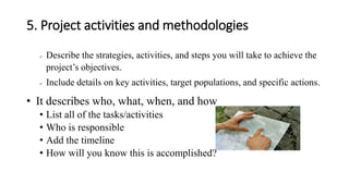 5. Project activities and methodologies
✓ Describe the strategies, activities, and steps you will take to achieve the
project’s objectives.
✓ Include details on key activities, target populations, and specific actions.
• It describes who, what, when, and how
• List all of the tasks/activities
• Who is responsible
• Add the timeline
• How will you know this is accomplished?
 