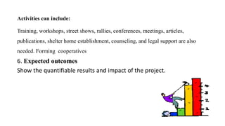 Activities can include:
Training, workshops, street shows, rallies, conferences, meetings, articles,
publications, shelter home establishment, counseling, and legal support are also
needed. Forming cooperatives
6. Expected outcomes
Show the quantifiable results and impact of the project.
 