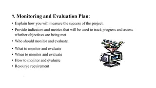 7. Monitoring and Evaluation Plan:
• Explain how you will measure the success of the project.
• Provide indicators and metrics that will be used to track progress and assess
whether objectives are being met
• Who should monitor and evaluate
• What to monitor and evaluate
• When to monitor and evaluate
• How to monitor and evaluate
• Resource requirement
.
 