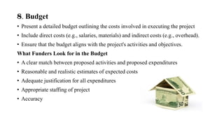 8. Budget
• Present a detailed budget outlining the costs involved in executing the project
• Include direct costs (e.g., salaries, materials) and indirect costs (e.g., overhead).
• Ensure that the budget aligns with the project's activities and objectives.
What Funders Look for in the Budget
• A clear match between proposed activities and proposed expenditures
• Reasonable and realistic estimates of expected costs
• Adequate justification for all expenditures
• Appropriate staffing of project
• Accuracy
 