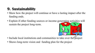 9. Sustainability
• Show how the project will continue or have a lasting impact after the
funding ends.
• Explain if other funding sources or income-generating activities will
sustain the project long-term.
• Include local institutions and communities to take over the project
• Shows long-term vision and funding plan for the project
 