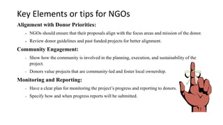 Key Elements or tips for NGOs
Alignment with Donor Priorities:
▪ NGOs should ensure that their proposals align with the focus areas and mission of the donor.
▪ Review donor guidelines and past funded projects for better alignment.
Community Engagement:
• Show how the community is involved in the planning, execution, and sustainability of the
project.
• Donors value projects that are community-led and foster local ownership.
Monitoring and Reporting:
• Have a clear plan for monitoring the project’s progress and reporting to donors.
• Specify how and when progress reports will be submitted.
 