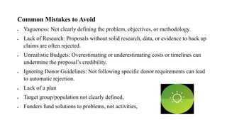 Common Mistakes to Avoid
• Vagueness: Not clearly defining the problem, objectives, or methodology.
• Lack of Research: Proposals without solid research, data, or evidence to back up
claims are often rejected.
• Unrealistic Budgets: Overestimating or underestimating costs or timelines can
undermine the proposal’s credibility.
• Ignoring Donor Guidelines: Not following specific donor requirements can lead
to automatic rejection.
• Lack of a plan
• Target group/population not clearly defined,
• Funders fund solutions to problems, not activities,
 