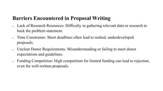 Barriers Encountered in Proposal Writing
• Lack of Research Resources: Difficulty in gathering relevant data or research to
back the problem statement.
• Time Constraints: Short deadlines often lead to rushed, underdeveloped
proposals.
• Unclear Donor Requirements: Misunderstanding or failing to meet donor
expectations and guidelines.
• Funding Competition: High competition for limited funding can lead to rejection,
even for well-written proposals.
 