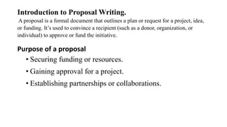 Introduction to Proposal Writing.
A proposal is a formal document that outlines a plan or request for a project, idea,
or funding. It’s used to convince a recipient (such as a donor, organization, or
individual) to approve or fund the initiative.
Purpose of a proposal
• Securing funding or resources.
• Gaining approval for a project.
• Establishing partnerships or collaborations.
 