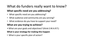What do funders really want to know?
What specific need are you addressing?
• What specific need are you addressing?
• What audience and community are you serving?
• What evidence do you have to support your need?
What are you trying to achieve?
• What are your goals and objectives? (think S.M.A.R.T.)
What is your strategy for making this happen
• What is your specific plan of action?
 