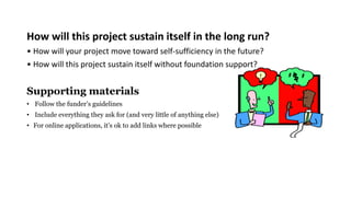 How will this project sustain itself in the long run?
• How will your project move toward self-sufficiency in the future?
• How will this project sustain itself without foundation support?
Supporting materials
• Follow the funder’s guidelines
• Include everything they ask for (and very little of anything else)
• For online applications, it’s ok to add links where possible
 