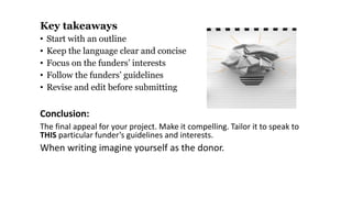 Key takeaways
• Start with an outline
• Keep the language clear and concise
• Focus on the funders’ interests
• Follow the funders’ guidelines
• Revise and edit before submitting
Conclusion:
The final appeal for your project. Make it compelling. Tailor it to speak to
THIS particular funder’s guidelines and interests.
When writing imagine yourself as the donor.
 
