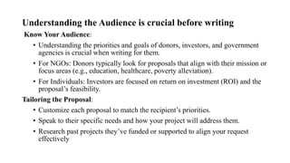 Understanding the Audience is crucial before writing
Know Your Audience:
• Understanding the priorities and goals of donors, investors, and government
agencies is crucial when writing for them.
• For NGOs: Donors typically look for proposals that align with their mission or
focus areas (e.g., education, healthcare, poverty alleviation).
• For Individuals: Investors are focused on return on investment (ROI) and the
proposal’s feasibility.
Tailoring the Proposal:
• Customize each proposal to match the recipient’s priorities.
• Speak to their specific needs and how your project will address them.
• Research past projects they’ve funded or supported to align your request
effectively
 