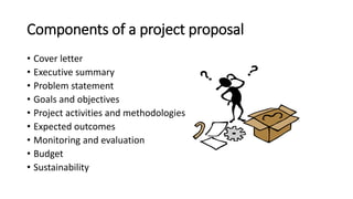 Components of a project proposal
• Cover letter
• Executive summary
• Problem statement
• Goals and objectives
• Project activities and methodologies
• Expected outcomes
• Monitoring and evaluation
• Budget
• Sustainability
 