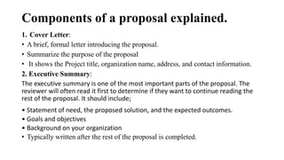 Components of a proposal explained.
1. Cover Letter:
• A brief, formal letter introducing the proposal.
• Summarize the purpose of the proposal
• It shows the Project title, organization name, address, and contact information.
2. Executive Summary:
The executive summary is one of the most important parts of the proposal. The
reviewer will often read it first to determine if they want to continue reading the
rest of the proposal. It should include;
• Statement of need, the proposed solution, and the expected outcomes.
• Goals and objectives
• Background on your organization
• Typically written after the rest of the proposal is completed.
 