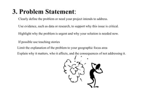 3. Problem Statement:
Clearly define the problem or need your project intends to address.
Use evidence, such as data or research, to support why this issue is critical.
Highlight why the problem is urgent and why your solution is needed now.
If possible use touching stories
Limit the explanation of the problem to your geographic focus area
Explain why it matters, who it affects, and the consequences of not addressing it.
 