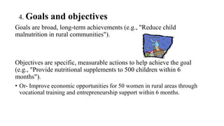 4. Goals and objectives
Goals are broad, long-term achievements (e.g., "Reduce child
malnutrition in rural communities").
Objectives are specific, measurable actions to help achieve the goal
(e.g., "Provide nutritional supplements to 500 children within 6
months").
• Or- Improve economic opportunities for 50 women in rural areas through
vocational training and entrepreneurship support within 6 months.
 