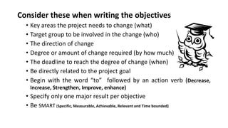 Consider these when writing the objectives
• Key areas the project needs to change (what)
• Target group to be involved in the change (who)
• The direction of change
• Degree or amount of change required (by how much)
• The deadline to reach the degree of change (when)
• Be directly related to the project goal
• Begin with the word “to” followed by an action verb (Decrease,
Increase, Strengthen, Improve, enhance)
• Specify only one major result per objective
• Be SMART (Specific, Measurable, Achievable, Relevant and Time bounded)
 