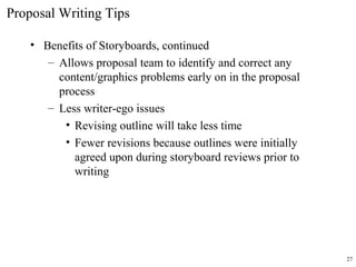 • Benefits of Storyboards, continued
– Allows proposal team to identify and correct any
content/graphics problems early on in the proposal
process
– Less writer-ego issues
• Revising outline will take less time
• Fewer revisions because outlines were initially
agreed upon during storyboard reviews prior to
writing
Proposal Writing Tips
27
 