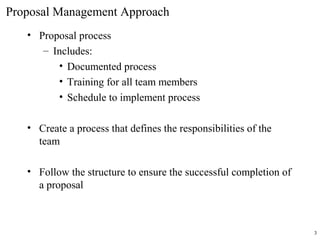 Proposal Management Approach
• Proposal process
– Includes:
• Documented process
• Training for all team members
• Schedule to implement process
• Create a process that defines the responsibilities of the
team
• Follow the structure to ensure the successful completion of
a proposal
3
 