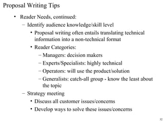 Proposal Writing Tips
• Reader Needs, continued:
– Identify audience knowledge/skill level
• Proposal writing often entails translating technical
information into a non-technical format
• Reader Categories:
– Managers: decision makers
– Experts/Specialists: highly technical
– Operators: will use the product/solution
– Generalists: catch-all group - know the least about
the topic
– Strategy meeting
• Discuss all customer issues/concerns
• Develop ways to solve these issues/concerns
32
 