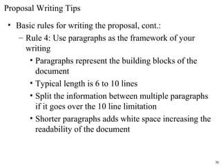 Proposal Writing Tips
• Basic rules for writing the proposal, cont.:
– Rule 4: Use paragraphs as the framework of your
writing
• Paragraphs represent the building blocks of the
document
• Typical length is 6 to 10 lines
• Split the information between multiple paragraphs
if it goes over the 10 line limitation
• Shorter paragraphs adds white space increasing the
readability of the document
36
 