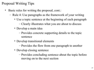 Proposal Writing Tips
• Basic rules for writing the proposal, cont.:
– Rule 4: Use paragraphs as the framework of your writing
• Use a topic sentence at the beginning of each paragraph
– Clearly illustrates what you are about to discuss
• Develop a main idea
– Provides concrete supporting details to the topic
sentence
• Develop transitional elements
– Provides the flow from one paragraph to another
• Develop closing sentence
– Provides concluding sentence about the topic before
moving on to the next section
37
 