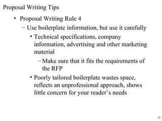 • Proposal Writing Rule 4
– Use boilerplate information, but use it carefully
• Technical specifications, company
information, advertising and other marketing
material
–Make sure that it fits the requirements of
the RFP
• Poorly tailored boilerplate wastes space,
reflects an unprofessional approach, shows
little concern for your reader’s needs
Proposal Writing Tips
42
 