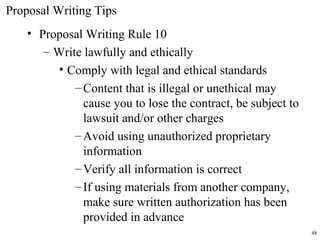 • Proposal Writing Rule 10
– Write lawfully and ethically
• Comply with legal and ethical standards
–Content that is illegal or unethical may
cause you to lose the contract, be subject to
lawsuit and/or other charges
–Avoid using unauthorized proprietary
information
–Verify all information is correct
–If using materials from another company,
make sure written authorization has been
provided in advance
Proposal Writing Tips
48
 