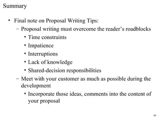 • Final note on Proposal Writing Tips:
– Proposal writing must overcome the reader’s roadblocks
• Time constraints
• Impatience
• Interruptions
• Lack of knowledge
• Shared-decision responsibilities
– Meet with your customer as much as possible during the
development
• Incorporate those ideas, comments into the content of
your proposal
Summary
49
 