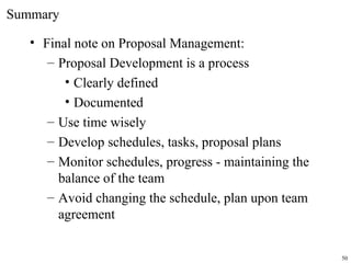 • Final note on Proposal Management:
– Proposal Development is a process
• Clearly defined
• Documented
– Use time wisely
– Develop schedules, tasks, proposal plans
– Monitor schedules, progress - maintaining the
balance of the team
– Avoid changing the schedule, plan upon team
agreement
Summary
50
 