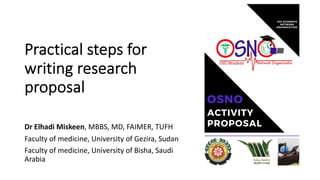 Practical steps for
writing research
proposal
Dr Elhadi Miskeen, MBBS, MD, FAIMER, TUFH
Faculty of medicine, University of Gezira, Sudan
Faculty of medicine, University of Bisha, Saudi
Arabia
 