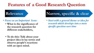 Features of a Good Research Question
• Focus on an Important Issue:
• What is the significance of
the research question for
different stakeholders,
• To do this: Talk about your
project idea in lay terms and
observe people’s reactions
with an open mind.
• Start with a general theme or idea for
research which develops into a more
specific question over time
Relevance Narrow, specific & clear
 