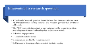 Elements of a research question
• A "well-built" research question should include four elements; referred to as
PICO that identifies the key elements of a research question that need to be
addressed.
• The PICO concept is important in narrowing down the research question,
providing search terms, and saving time in literature search.
• P: Patient or population.
• I: Intervention to be tested
• C: Comparison used in the research project
• O: Outcome to be measured as a result of the intervention
 