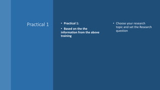 Practical 1 • Practical 1:
• Based on the the
information from the above
training
• Choose your research
topic and set the Research
question
 