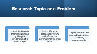 Research Topic or a Problem
A topic is the main
organizing principle
guiding the
preparation of a
research report
Topics offer us an
occasion for writing
and a focus that
governs what we want
to say.
Topics represent the
core subject matter of
scholarly
communication
 