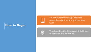 How to Begin
Do not expect choosing a topic for
research project to be a quick or easy
task!
You should be thinking about it right from
the start of this workshop
 