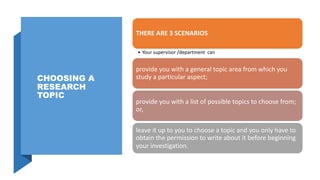 CHOOSING A
RESEARCH
TOPIC
THERE ARE 3 SCENARIOS
• Your supervisor /department can
provide you with a general topic area from which you
study a particular aspect;
provide you with a list of possible topics to choose from;
or,
leave it up to you to choose a topic and you only have to
obtain the permission to write about it before beginning
your investigation.
 