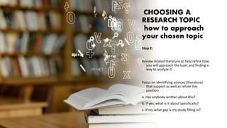 CHOOSING A
RESEARCH TOPIC
how to approach
your chosen topic
Step 2:
Review related literature to help refine how
you will approach the topic and finding a
way to analyze it.
Focus on identifying sources (literature)
that support as well as refute this
position
a. Has anybody written about this?
b. If yes, what is it about specifically?
c. If no, what gap is my study filling in?
 