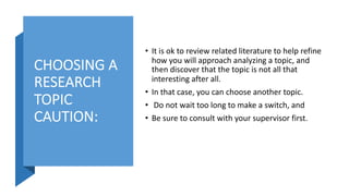 CHOOSING A
RESEARCH
TOPIC
CAUTION:
• It is ok to review related literature to help refine
how you will approach analyzing a topic, and
then discover that the topic is not all that
interesting after all.
• In that case, you can choose another topic.
• Do not wait too long to make a switch, and
• Be sure to consult with your supervisor first.
 