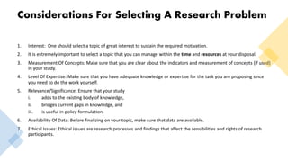 Considerations For Selecting A Research Problem
1. Interest: One should select a topic of great interest to sustain the required motivation.
2. It is extremely important to select a topic that you can manage within the time and resources at your disposal.
3. Measurement Of Concepts: Make sure that you are clear about the indicators and measurement of concepts (if used)
in your study.
4. Level Of Expertise: Make sure that you have adequate knowledge or expertise for the task you are proposing since
you need to do the work yourself.
5. Relevance/Significance: Ensure that your study
i. adds to the existing body of knowledge,
ii. bridges current gaps in knowledge, and
iii. is useful in policy formulation.
6. Availability Of Data: Before finalizing on your topic, make sure that data are available.
7. Ethical Issues: Ethical issues are research processes and findings that affect the sensibilities and rights of research
participants.
 