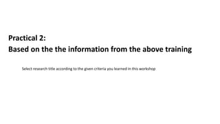 Practical 2:
Based on the the information from the above training
Select research title according to the given criteria you learned in this workshop
 