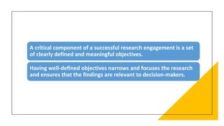 A critical component of a successful research engagement is a set
of clearly defined and meaningful objectives.
Having well-defined objectives narrows and focuses the research
and ensures that the findings are relevant to decision-makers.
 