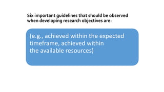 Six important guidelines that should be observed
when developing research objectives are:
(e.g., achieved within the expected
timeframe, achieved within
the available resources)
 