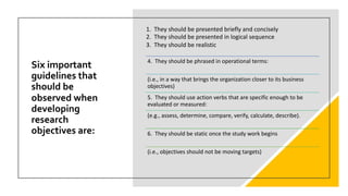 Six important
guidelines that
should be
observed when
developing
research
objectives are:
4. They should be phrased in operational terms:
(i.e., in a way that brings the organization closer to its business
objectives)
5. They should use action verbs that are specific enough to be
evaluated or measured:
(e.g., assess, determine, compare, verify, calculate, describe).
6. They should be static once the study work begins
(i.e., objectives should not be moving targets)
1. They should be presented briefly and concisely
2. They should be presented in logical sequence
3. They should be realistic
 