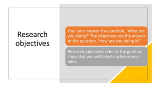 Research
objectives
Your aims answer the question, ‘What are
you doing?’ The objectives are the answer
to the question, ‘How are you doing it?’
Research objectives refer to the goals or
steps that you will take to achieve your
aims.
 