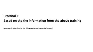 Practical 3:
Based on the the information from the above training
Set research objectives for the title you selected in practical session 2
 