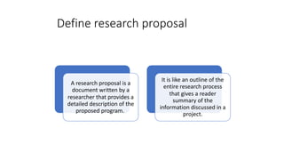 Define research proposal
A research proposal is a
document written by a
researcher that provides a
detailed description of the
proposed program.
It is like an outline of the
entire research process
that gives a reader
summary of the
information discussed in a
project.
 
