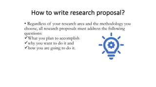 How to write research proposal?
• Regardless of your research area and the methodology you
choose, all research proposals must address the following
questions:
üWhat you plan to accomplish
üwhy you want to do it and
ühow you are going to do it.
 
