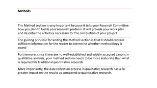How to write
research
proposal?
Methods
The Method section is very important because it tells your Research Committee
how you plan to tackle your research problem. It will provide your work plan
and describe the activities necessary for the completion of your project
The guiding principle for writing the Method section is that it should contain
sufficient information for the reader to determine whether methodology is
sound
Furthermore, since there are no well-established and widely accepted canons in
qualitative analysis, your method section needs to be more elaborate than what
is required for traditional quantitative research
More importantly, the data collection process in qualitative research has a far
greater impact on the results as compared to quantitative research.
 