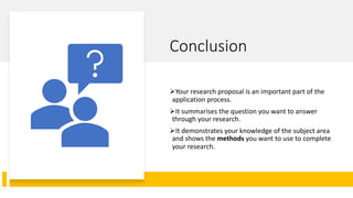 Conclusion
ØYour research proposal is an important part of the
application process.
ØIt summarises the question you want to answer
through your research.
ØIt demonstrates your knowledge of the subject area
and shows the methods you want to use to complete
your research.
 