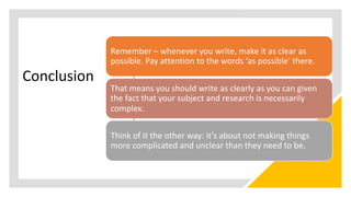 Conclusion
Remember – whenever you write, make it as clear as
possible. Pay attention to the words ‘as possible’ there.
That means you should write as clearly as you can given
the fact that your subject and research is necessarily
complex.
Think of it the other way: it’s about not making things
more complicated and unclear than they need to be.
 