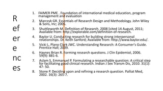R
ef
er
e
nc
es
1. FAIMER PME . Foundation of international medical education, program
management and evaluation
2. Marczyk GR. Essentials of Research Design and Methodology. John Wiley
& Sons, Inc; 2005.
3. Shuttleworth M. Definition of Research. 2008 [cited 14 August, 2011;
Available from: http://explorable.com/definition-of-research.
4. Baylor U. Conducting research for building strong interpersonal
relationships. Dr. Keith Sanford; Available from: http://www.baylor.edu/.
5. Vicki L, Plano Clark JWC. Understanding Research: A Consumer's Guide.
Prentice Hall; 2009.
6. Haynes Brian R. Forming research questions. J Clin Epidemiol, 2006.
59(9): 881-6.
7. Aslam S, Emmanuel P. Formulating a researchable question: A critical step
for facilitating good clinical research. Indian J Sex Transm Dis, 2010. 31(1):
47- 50.
8. Stone P. Deciding upon and refining a research question. Palliat Med,
2002. 16(3): 265-7.
 